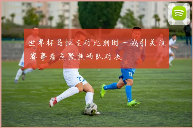 世界杯乌拉圭对比利时一战引关注 赛事看点聚焦两队对决