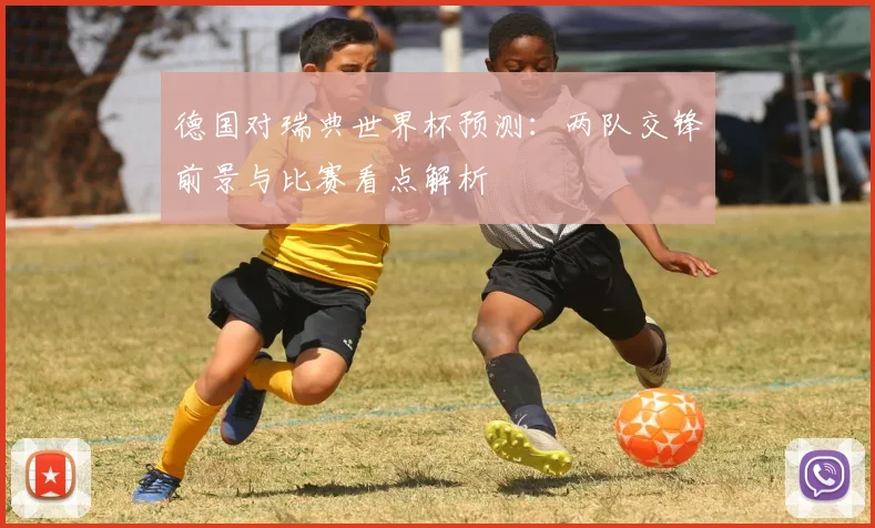 德国对瑞典世界杯预测：两队交锋前景与比赛看点解析