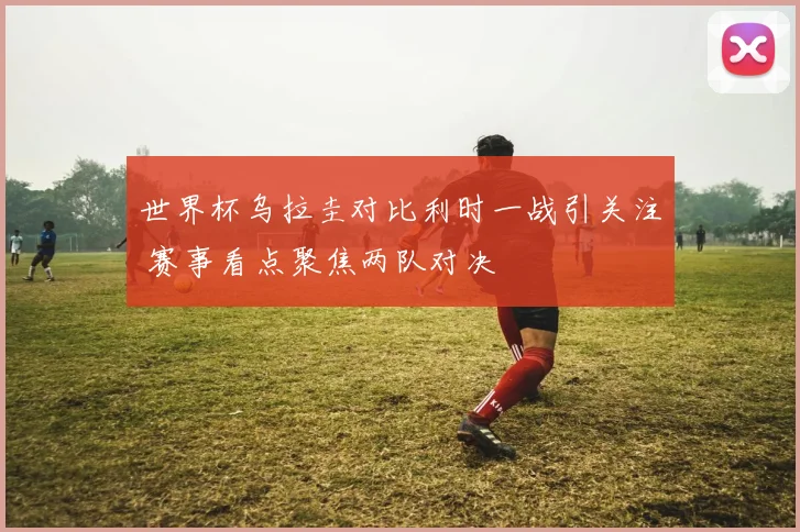 世界杯乌拉圭对比利时一战引关注 赛事看点聚焦两队对决
