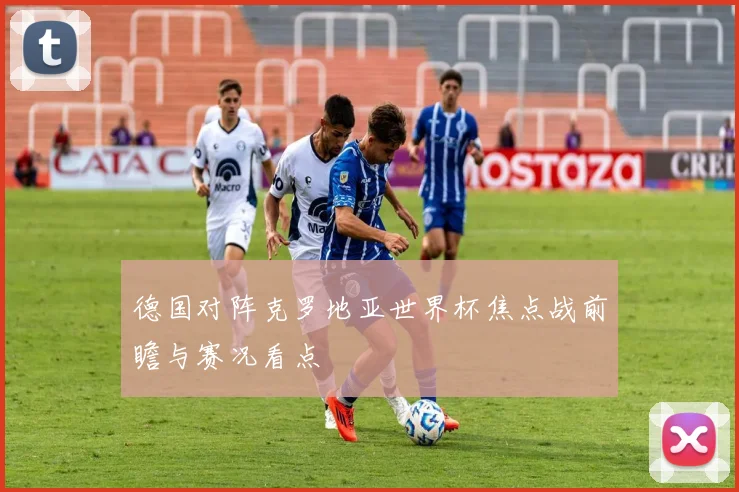 德国对阵克罗地亚世界杯焦点战前瞻与赛况看点