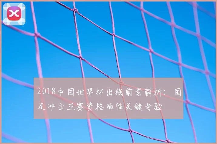 2018中国世界杯出线前景解析：国足冲击正赛资格面临关键考验