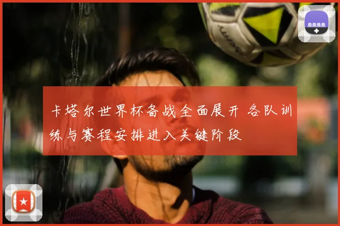 卡塔尔世界杯备战全面展开 各队训练与赛程安排进入关键阶段