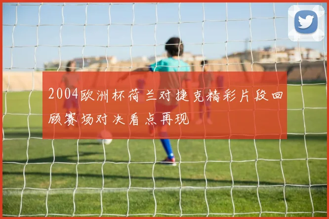 2004欧洲杯荷兰对捷克精彩片段回顾赛场对决看点再现
