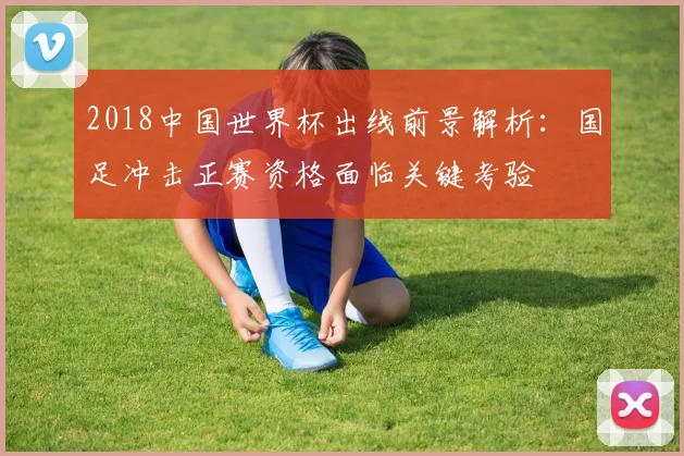 2018中国世界杯出线前景解析：国足冲击正赛资格面临关键考验