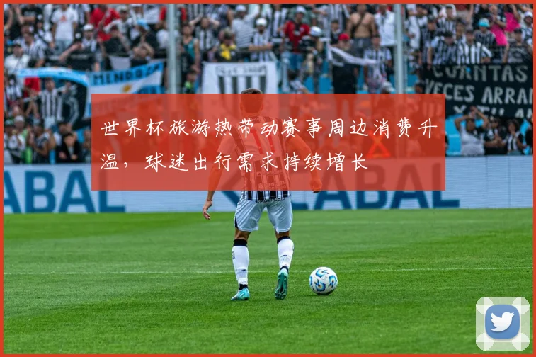 世界杯旅游热带动赛事周边消费升温，球迷出行需求持续增长