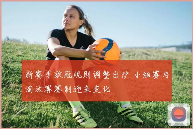 新赛季欧冠规则调整出炉 小组赛与淘汰赛赛制迎来变化