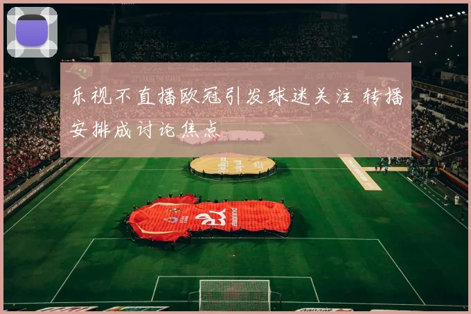 乐视不直播欧冠引发球迷关注 转播安排成讨论焦点