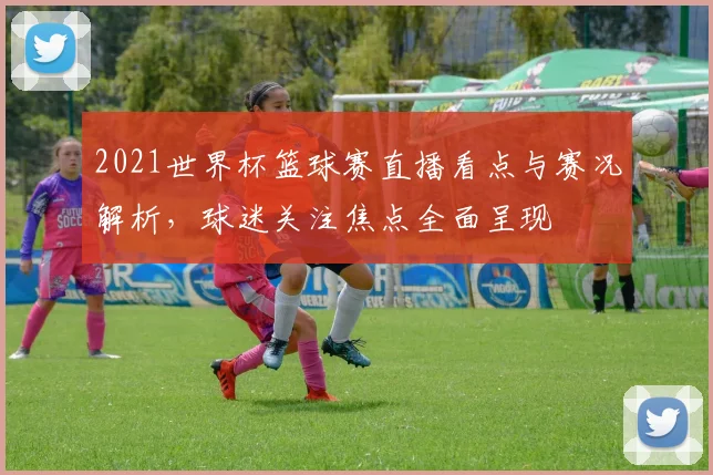 2021世界杯篮球赛直播看点与赛况解析，球迷关注焦点全面呈现