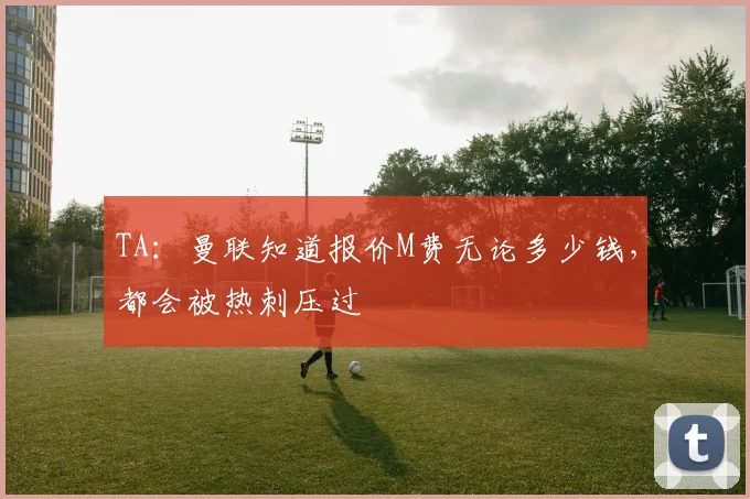 TA：曼联知道报价M费无论多少钱，都会被热刺压过