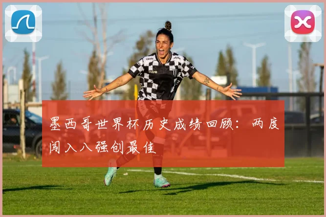 墨西哥世界杯历史成绩回顾：两度闯入八强创最佳
