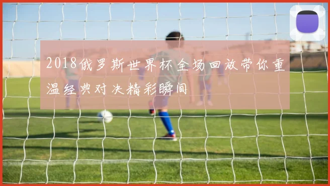 2018俄罗斯世界杯全场回放带你重温经典对决精彩瞬间