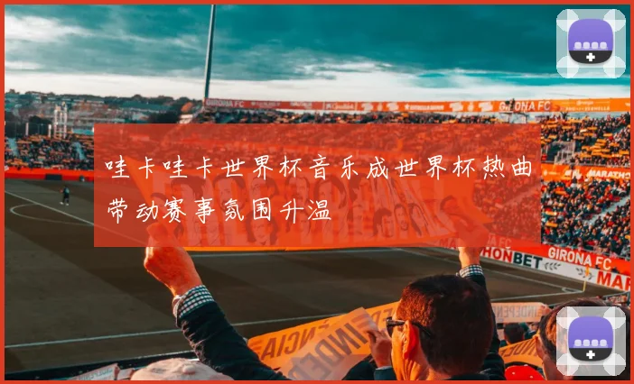 哇卡哇卡世界杯音乐成世界杯热曲带动赛事氛围升温